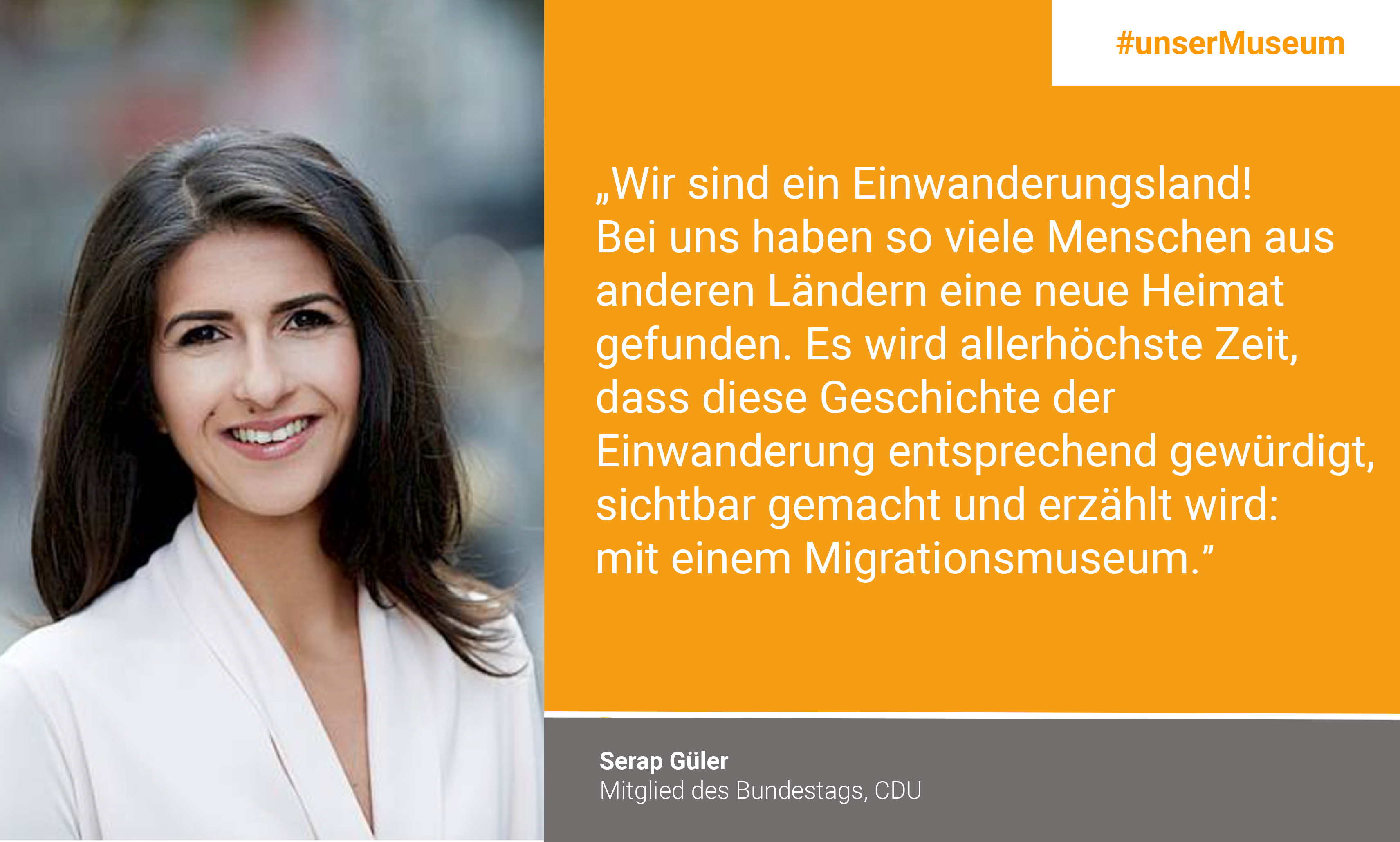 Serap Güler, Member of German parliament (CDU): "We are a country of immigration! So many people from other countries have found a new home here. It is high time for this history of immigration to be appreciated, made visible and told: through a central museum of migration."