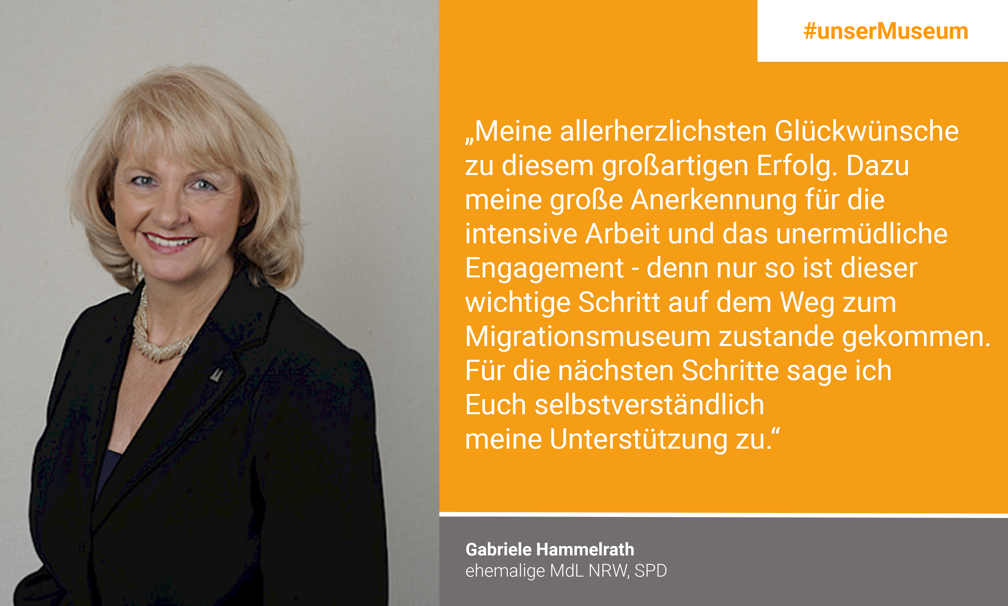 Gabriele Hammelrath, Ehemalige MdL NRW (SPD): "Meine allerherzlichsten Glückwünsche zu diesem großartigen Erfolg. Dazu meine große Anerkennung für die intensive Arbeit und das unermüdliche Engagement – denn nur so ist dieser wichtige Schritt auf dem Weg zum Migrationsmuseum zustande gekommen. Für die nächsten Schritte sage ich Euch selbstverständlich meine Unterstützung zu."
