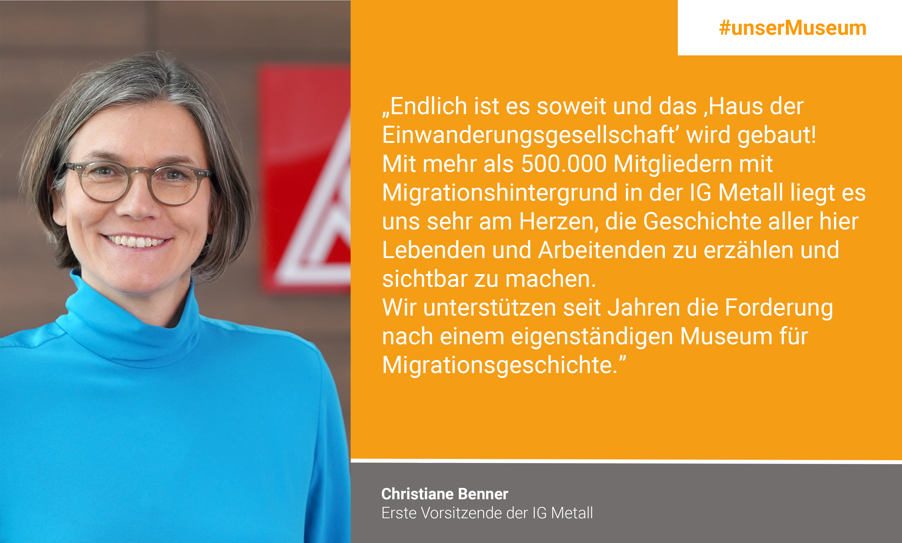 Christiane Benner, First chair person IG Metall: "Finally the time has come and "das Haus der Einwanderungsgesellschaft" (the house of immigration society) is being built! With more than 500,000 members with a migration background in the IG Metall, it is very important to us to tell and visualize the history of all people who are living and working here. For years, we have been supporting the demand for an independent museum for the history of migration."